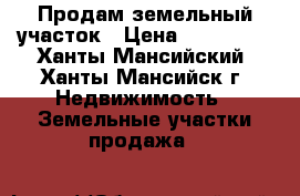 Продам земельный участок › Цена ­ 800 000 - Ханты-Мансийский, Ханты-Мансийск г. Недвижимость » Земельные участки продажа   